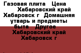  Газовая плита › Цена ­ 1 000 - Хабаровский край, Хабаровск г. Домашняя утварь и предметы быта » Другое   . Хабаровский край,Хабаровск г.